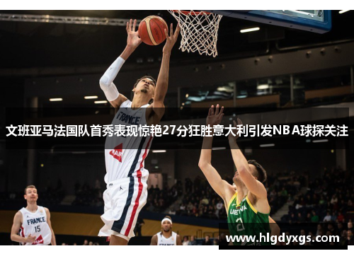 文班亚马法国队首秀表现惊艳27分狂胜意大利引发NBA球探关注