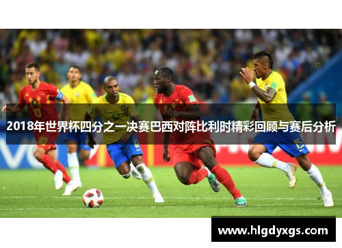 2018年世界杯四分之一决赛巴西对阵比利时精彩回顾与赛后分析